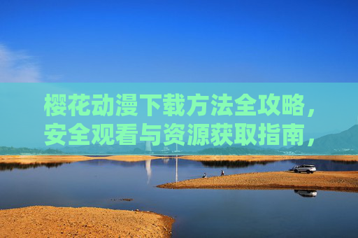 樱花动漫下载方法全攻略,安全观看与资源获取指南,樱花动漫资源下载与安全观看全攻略 樱花动漫下载方法全攻略,安全观看与资源获取指南,樱花动漫资源下载与安全观看全攻略