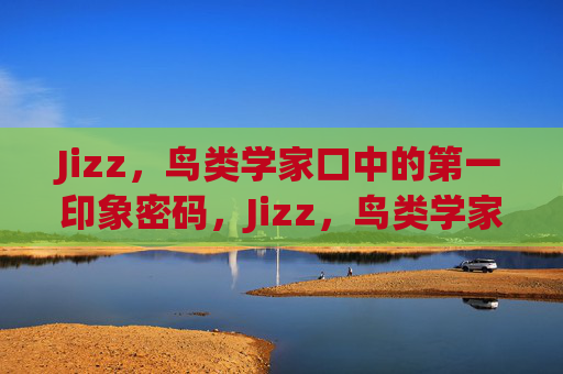 Jizz,鸟类学家口中的第一印象密码,Jizz,鸟类学家的第一印象密码 Jizz,鸟类学家口中的第一印象密码,Jizz,鸟类学家的第一印象密码