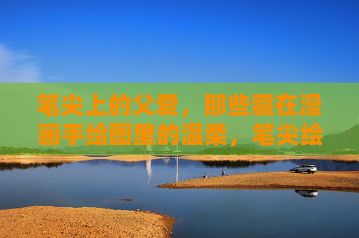 笔尖上的父爱,那些藏在漫画手绘图里的温柔,笔尖绘父爱,漫画藏温柔 笔尖上的父爱,那些藏在漫画手绘图里的温柔,笔尖绘父爱,漫画藏温柔