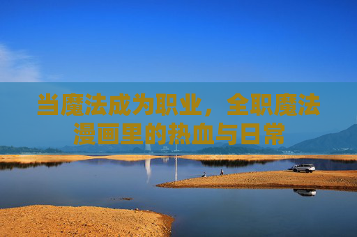 当魔法成为职业,全职魔法漫画里的热血与日常 当魔法成为职业,全职魔法漫画里的热血与日常