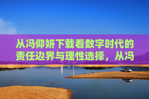 从冯仰妍下载看数字时代的责任边界与理性选择，从冯仰妍下载看数字时代的责任边界与理性选择