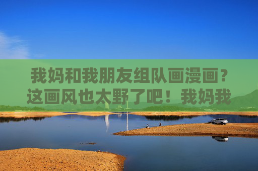 我妈和我朋友组队画漫画?这画风也太野了吧!我妈我朋友组队画漫画,画风太野! 我妈和我朋友组队画漫画?这画风也太野了吧!我妈我朋友组队画漫画,画风太野!