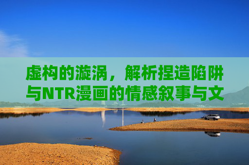 虚构的漩涡,解析捏造陷阱与NTR漫画的情感叙事与文化现象,虚构漩涡,NTR漫画的情感叙事陷阱与文化现象解析 虚构的漩涡,解析捏造陷阱与NTR漫画的情感叙事与文化现象,虚构漩涡,NTR漫画的情感叙事陷阱与文化现象解析