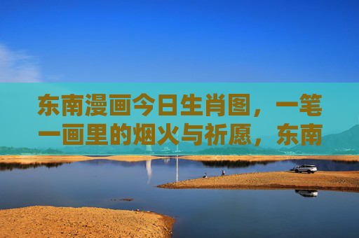东南漫画今日生肖图,一笔一画里的烟火与祈愿,东南漫画今日生肖图,一笔一画绘烟火祈愿 东南漫画今日生肖图,一笔一画里的烟火与祈愿,东南漫画今日生肖图,一笔一画绘烟火祈愿