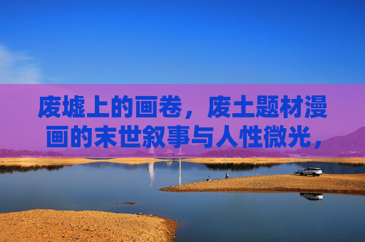 废墟上的画卷,废土题材漫画的末世叙事与人性微光,废墟绘末世,漫画的人性微光 废墟上的画卷,废土题材漫画的末世叙事与人性微光,废墟绘末世,漫画的人性微光