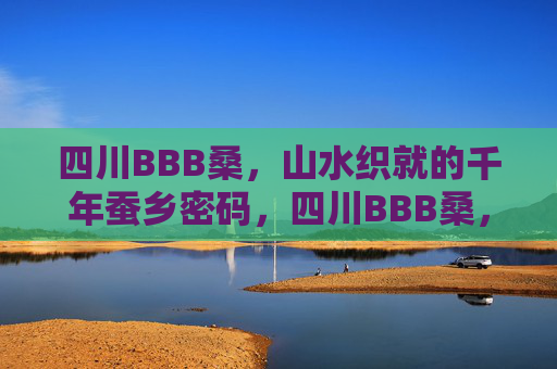 四川BBB桑,山水织就的千年蚕乡密码,四川BBB桑,山水织就的千年蚕乡密码 四川BBB桑,山水织就的千年蚕乡密码,四川BBB桑,山水织就的千年蚕乡密码