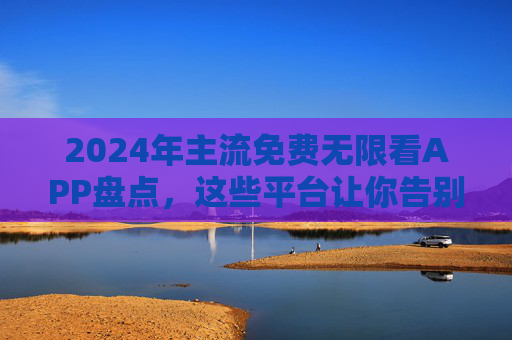 2024年主流免费无限看APP盘点,这些平台让你告别会员焦虑,2024年主流免费无限看APP盘点,告别会员焦虑 2024年主流免费无限看APP盘点,这些平台让你告别会员焦虑,2024年主流免费无限看APP盘点,告别会员焦虑