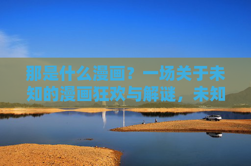 那是什么漫画?一场关于未知的漫画狂欢与解谜,未知漫画狂欢与解谜 那是什么漫画?一场关于未知的漫画狂欢与解谜,未知漫画狂欢与解谜