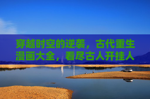 穿越时空的逆袭，古代重生漫画大全，看尽古人开挂人生，古代重生漫画，穿越时空的开挂逆袭
