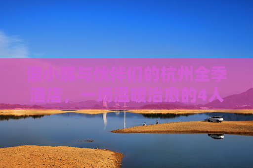 浪小辉与伙伴们的杭州全季酒店,一场温暖治愈的4人行,浪小辉与伙伴们的杭州全季酒店,温暖治愈4人行 浪小辉与伙伴们的杭州全季酒店,一场温暖治愈的4人行,浪小辉与伙伴们的杭州全季酒店,温暖治愈4人行