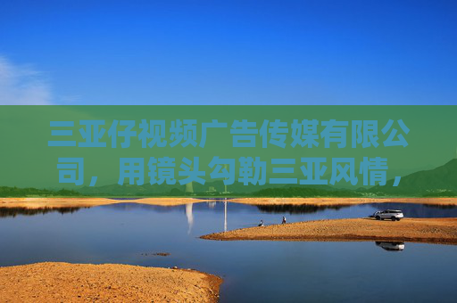 三亚仔视频广告传媒有限公司，用镜头勾勒三亚风情，以创意赋能品牌价值，镜头勾勒三亚风情，创意赋能品牌价值