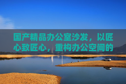 国产精品办公室沙发,以匠心致匠心,重构办公空间的舒适与效率,匠心重构,国产精品办公室沙发重塑舒适高效办公 国产精品办公室沙发,以匠心致匠心,重构办公空间的舒适与效率,匠心重构,国产精品办公室沙发重塑舒适高效办公