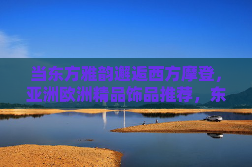 当东方雅韵邂逅西方摩登,亚洲欧洲精品饰品推荐,东方雅韵邂逅西方摩登,亚欧精品饰品推荐 当东方雅韵邂逅西方摩登,亚洲欧洲精品饰品推荐,东方雅韵邂逅西方摩登,亚欧精品饰品推荐