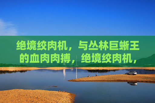绝境绞肉机,与丛林巨蜥王的血肉肉搏,绝境绞肉机,血战丛林巨蜥王 绝境绞肉机,与丛林巨蜥王的血肉肉搏,绝境绞肉机,血战丛林巨蜥王