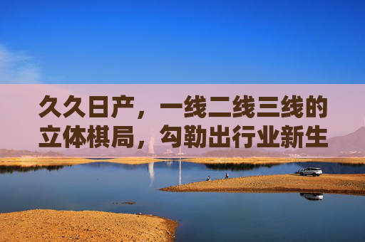 久久日产,一线二线三线的立体棋局,勾勒出行业新生态,久久日产一线二线三线立体棋局勾勒行业新生态 久久日产,一线二线三线的立体棋局,勾勒出行业新生态,久久日产一线二线三线立体棋局勾勒行业新生态