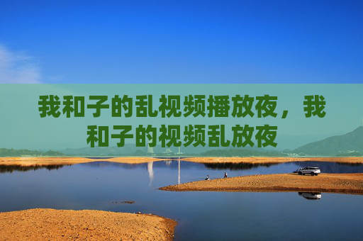 我和子的乱视频播放夜,我和子的视频乱放夜 我和子的乱视频播放夜,我和子的视频乱放夜