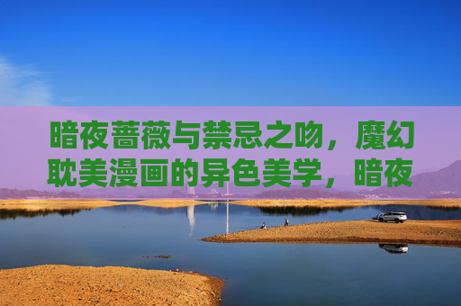 暗夜蔷薇与禁忌之吻，魔幻耽美漫画的异色美学，暗夜蔷薇的禁忌之吻，魔幻耽美异色美学