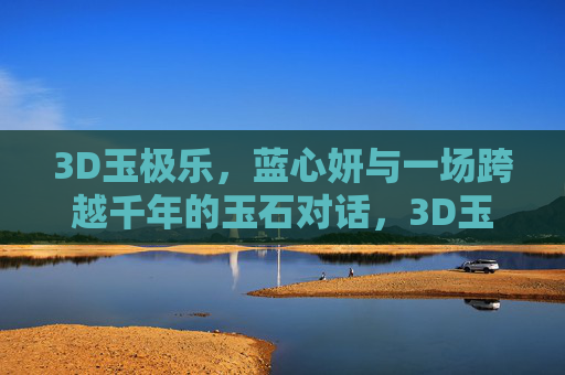 3D玉极乐,蓝心妍与一场跨越千年的玉石对话,3D玉极乐,蓝心妍的千年玉石对话 3D玉极乐,蓝心妍与一场跨越千年的玉石对话,3D玉极乐,蓝心妍的千年玉石对话