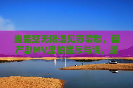 当星空无限遇见苏清歌，国产剧MV里的星辰与诗，星空无限遇苏清歌，国产剧MV的星辰诗篇