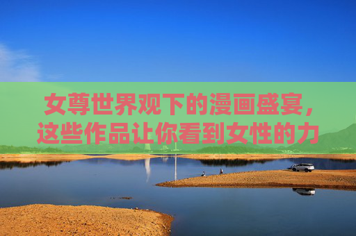 女尊世界观下的漫画盛宴，这些作品让你看到女性的力量与自由，女尊漫画盛宴，见证女性的力量与自由