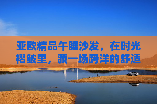 亚欧精品午睡沙发,在时光褶皱里,藏一场跨洋的舒适小憩,亚欧精品午睡沙发,时光褶皱藏跨洋小憩 亚欧精品午睡沙发,在时光褶皱里,藏一场跨洋的舒适小憩,亚欧精品午睡沙发,时光褶皱藏跨洋小憩