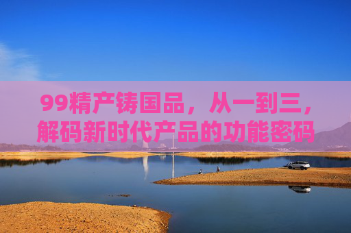 99精产铸国品,从一到三,解码新时代产品的功能密码,99精产铸国品,从一到三解码新时代产品功能密码 99精产铸国品,从一到三,解码新时代产品的功能密码,99精产铸国品,从一到三解码新时代产品功能密码