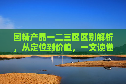 国精产品一二三区区别解析,从定位到价值,一文读懂差异,国精产品一二三区,定位与价值差异解析 国精产品一二三区区别解析,从定位到价值,一文读懂差异,国精产品一二三区,定位与价值差异解析
