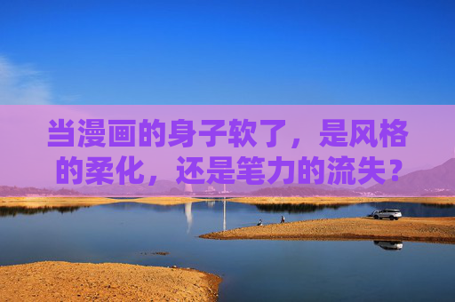 当漫画的身子软了,是风格的柔化,还是笔力的流失?漫画身子软了,风格柔化还是笔力流失? 当漫画的身子软了,是风格的柔化,还是笔力的流失?漫画身子软了,风格柔化还是笔力流失?