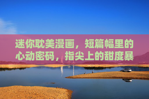 迷你耽美漫画，短篇幅里的心动密码，指尖上的甜度暴击，迷你耽漫，指尖心动密码，甜度暴击