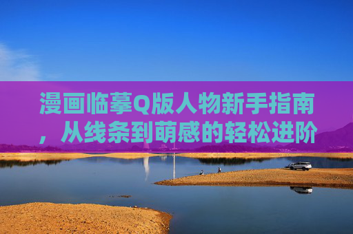 漫画临摹Q版人物新手指南，从线条到萌感的轻松进阶，Q版临摹新手指南，从线条到萌感的轻松进阶