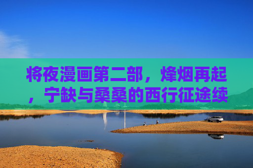 将夜漫画第二部，烽烟再起，宁缺与桑桑的西行征途续写传奇，将夜漫画第二部，烽烟西行，宁缺桑桑再续传奇