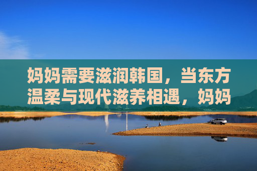 妈妈需要滋润韩国，当东方温柔与现代滋养相遇，妈妈的东方温柔，现代滋养润韩国