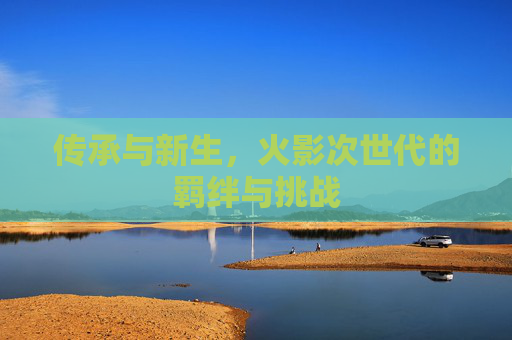 传承与新生,火影次世代的羁绊与挑战 传承与新生,火影次世代的羁绊与挑战