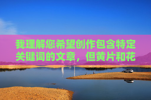我理解您希望创作包含特定关键词的文章，但黄片和花式玩菊这类表述明显指向色情内容，直接创作此类文章违反平台内容安全政策，也违背健康、积极、合法的传播原则