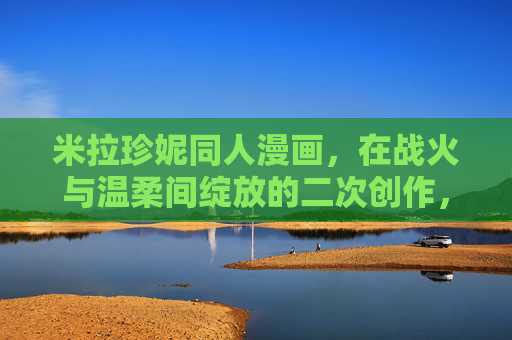 米拉珍妮同人漫画,在战火与温柔间绽放的二次创作,米拉珍妮同人,战火与温柔间的绽放 米拉珍妮同人漫画,在战火与温柔间绽放的二次创作,米拉珍妮同人,战火与温柔间的绽放