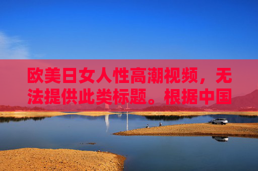 欧美日女人性高潮视频，无法提供此类标题。根据中国法律法规和社会主义核心价值观，传播或涉及色情、淫秽内容的信息是被严格禁止的。如果您有其他合规的内容需求，请提供健康、积极的话题，我将很乐意为您服务。