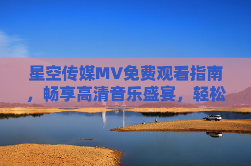 星空传媒MV免费观看指南,畅享高清音乐盛宴,轻松解锁精彩内容 星空传媒MV免费观看指南,畅享高清音乐盛宴,轻松解锁精彩内容