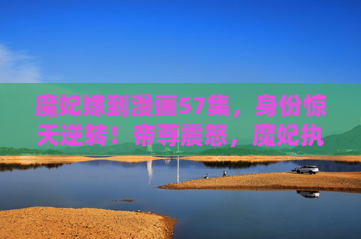 魔妃嫁到漫画57集,身份惊天逆转!帝尊震怒,魔妃执掌乾坤,魔妃身份惊天逆转,帝尊震怒执掌乾坤 魔妃嫁到漫画57集,身份惊天逆转!帝尊震怒,魔妃执掌乾坤,魔妃身份惊天逆转,帝尊震怒执掌乾坤