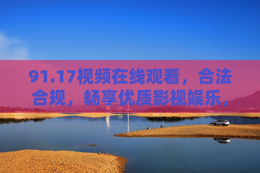91.17视频在线观看，合法合规，畅享优质影视娱乐，91.17视频，合法合规在线观看，畅享优质影视娱乐