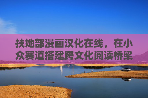 扶她部漫画汉化在线,在小众赛道搭建跨文化阅读桥梁,小众赛道搭桥,扶她部漫画汉化构建跨文化阅读纽带 扶她部漫画汉化在线,在小众赛道搭建跨文化阅读桥梁,小众赛道搭桥,扶她部漫画汉化构建跨文化阅读纽带