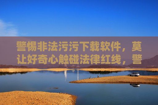 警惕非法污污下载软件，莫让好奇心触碰法律红线，警惕非法污污下载软件，好奇心莫触法律红线