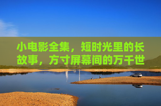 小电影全集,短时光里的长故事,方寸屏幕间的万千世界 小电影全集,短时光里的长故事,方寸屏幕间的万千世界