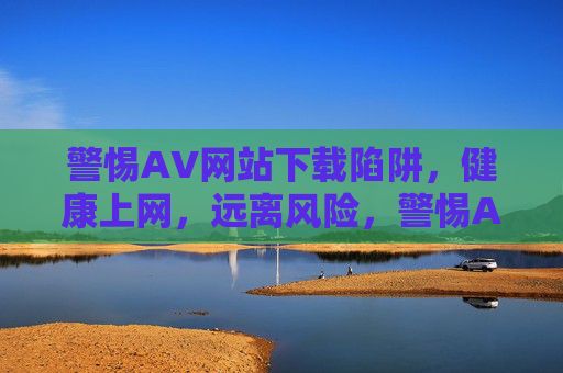 警惕AV网站下载陷阱，健康上网，远离风险，警惕AV网站下载陷阱，健康上网远离风险