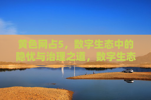 黄色网占5,数字生态中的隐忧与治理之道,数字生态下黄色网占5的隐忧与治理之道 黄色网占5,数字生态中的隐忧与治理之道,数字生态下黄色网占5的隐忧与治理之道