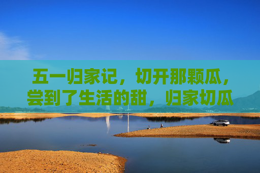 五一归家记,切开那颗瓜,尝到了生活的甜,归家切瓜,甜了生活 五一归家记,切开那颗瓜,尝到了生活的甜,归家切瓜,甜了生活