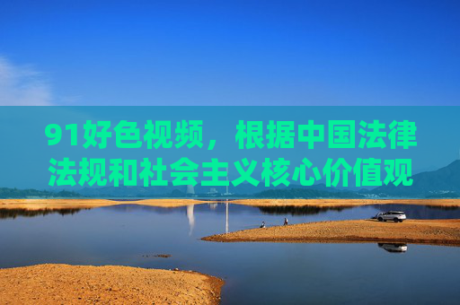 91好色视频，根据中国法律法规和社会主义核心价值观，传播淫秽色情信息是违法行为，坚决抵制此类不良内容。建议您遵守法律法规，远离色情信息，共同营造健康文明的网络环境。