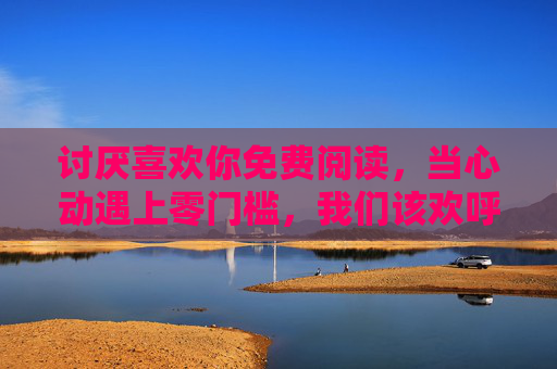 讨厌喜欢你免费阅读，当心动遇上零门槛，我们该欢呼还是警惕？讨厌喜欢你免费阅读，心动遇上零门槛，该欢呼还是警惕？