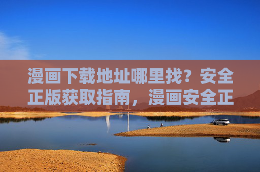 漫画下载地址哪里找?安全正版获取指南,漫画安全正版下载指南 漫画下载地址哪里找?安全正版获取指南,漫画安全正版下载指南