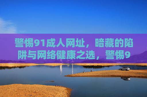 警惕91成人网址，暗藏的陷阱与网络健康之选，警惕91成人网址，暗藏陷阱与网络健康之选