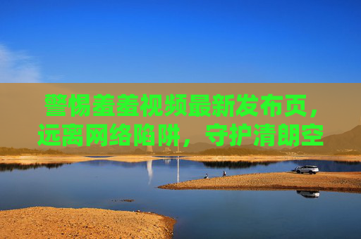 警惕羞羞视频最新发布页,远离网络陷阱,守护清朗空间,警惕羞羞视频最新发布页,远离陷阱守护清朗空间 警惕羞羞视频最新发布页,远离网络陷阱,守护清朗空间,警惕羞羞视频最新发布页,远离陷阱守护清朗空间